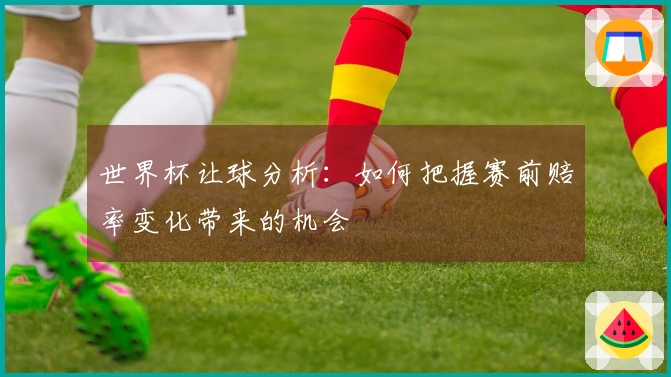 世界杯让球分析：如何把握赛前赔率变化带来的机会